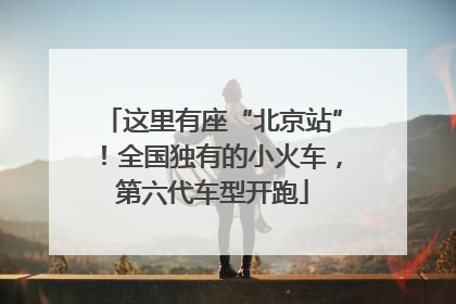 这里有座“北京站”！全国独有的小火车，第六代车型开跑