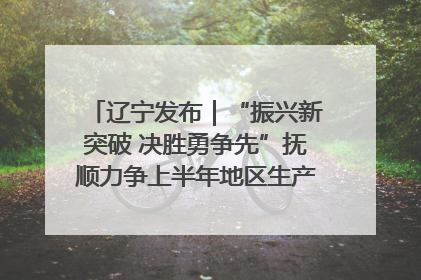 辽宁发布｜“振兴新突破 决胜勇争先”抚顺力争上半年地区生产总值增长7%左右