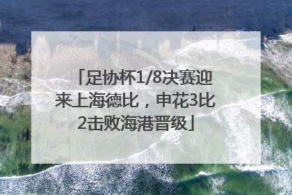 足协杯1/8决赛迎来上海德比，申花3比2击败海港晋级