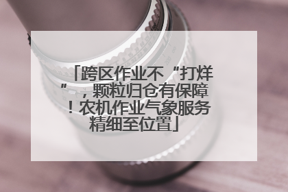跨区作业不“打烊”，颗粒归仓有保障！农机作业气象服务精细至位置