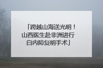 跨越山海送光明！山西医生赴非洲进行白内障复明手术