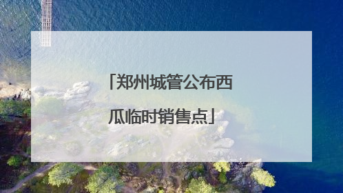 郑州城管公布西瓜临时销售点