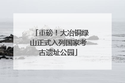 重磅！大冶铜绿山正式入列国家考古遗址公园