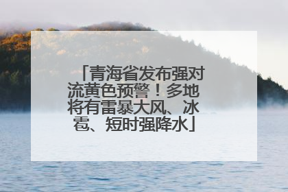 青海省发布强对流黄色预警！多地将有雷暴大风、冰雹、短时强降水