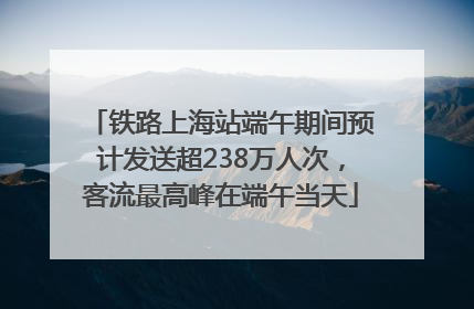 铁路上海站端午期间预计发送超238万人次，客流最高峰在端午当天