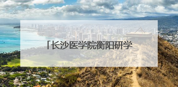 长沙医学院衡阳研学活动交流会在衡阳市蒸湘区人民政府举行