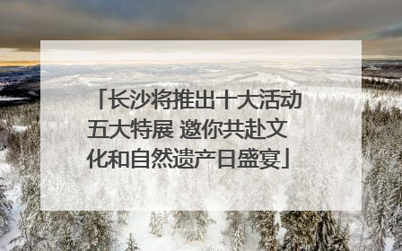 长沙将推出十大活动五大特展 邀你共赴文化和自然遗产日盛宴