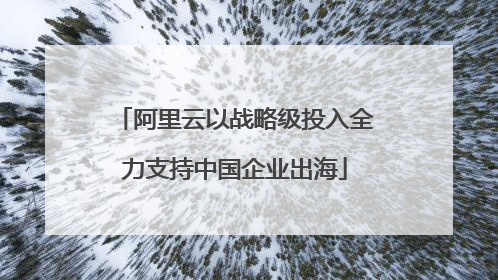 阿里云以战略级投入全力支持中国企业出海