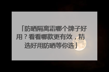 防晒隔离霜哪个牌子好用？看看哪款更有效，精选好用防晒等你选