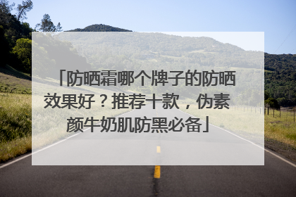 防晒霜哪个牌子的防晒效果好？推荐十款，伪素颜牛奶肌防黑必备