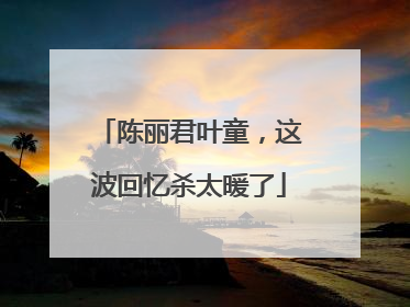 陈丽君叶童，这波回忆杀太暖了