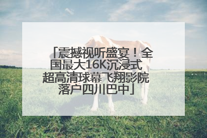 震撼视听盛宴！全国最大16K沉浸式超高清球幕飞翔影院落户四川巴中