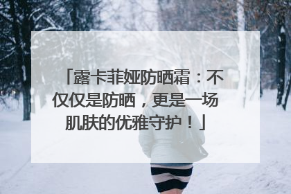 露卡菲娅防晒霜：不仅仅是防晒，更是一场肌肤的优雅守护！