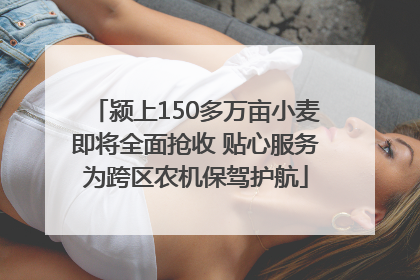 颍上150多万亩小麦即将全面抢收 贴心服务为跨区农机保驾护航