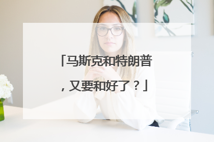 马斯克和特朗普，又要和好了？