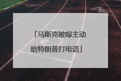 马斯克被曝主动给特朗普打电话