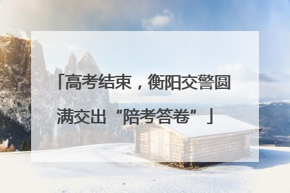 高考结束，衡阳交警圆满交出“陪考答卷”