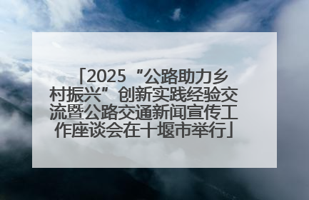 2025“公路助力乡村振兴”创新实践经验交流暨公路交通新闻宣传工作座谈会在十堰市举行