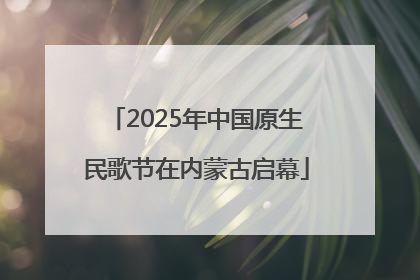 2025年中国原生民歌节在内蒙古启幕