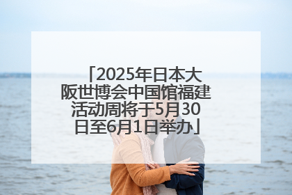 2025年日本大阪世博会中国馆福建活动周将于5月30日至6月1日举办