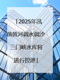 2025年汛前黄河调水调沙 三门峡水库将进行控泄