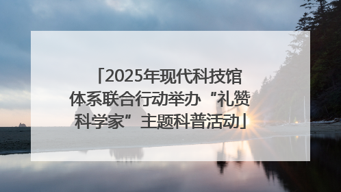 2025年现代科技馆体系联合行动举办“礼赞科学家”主题科普活动
